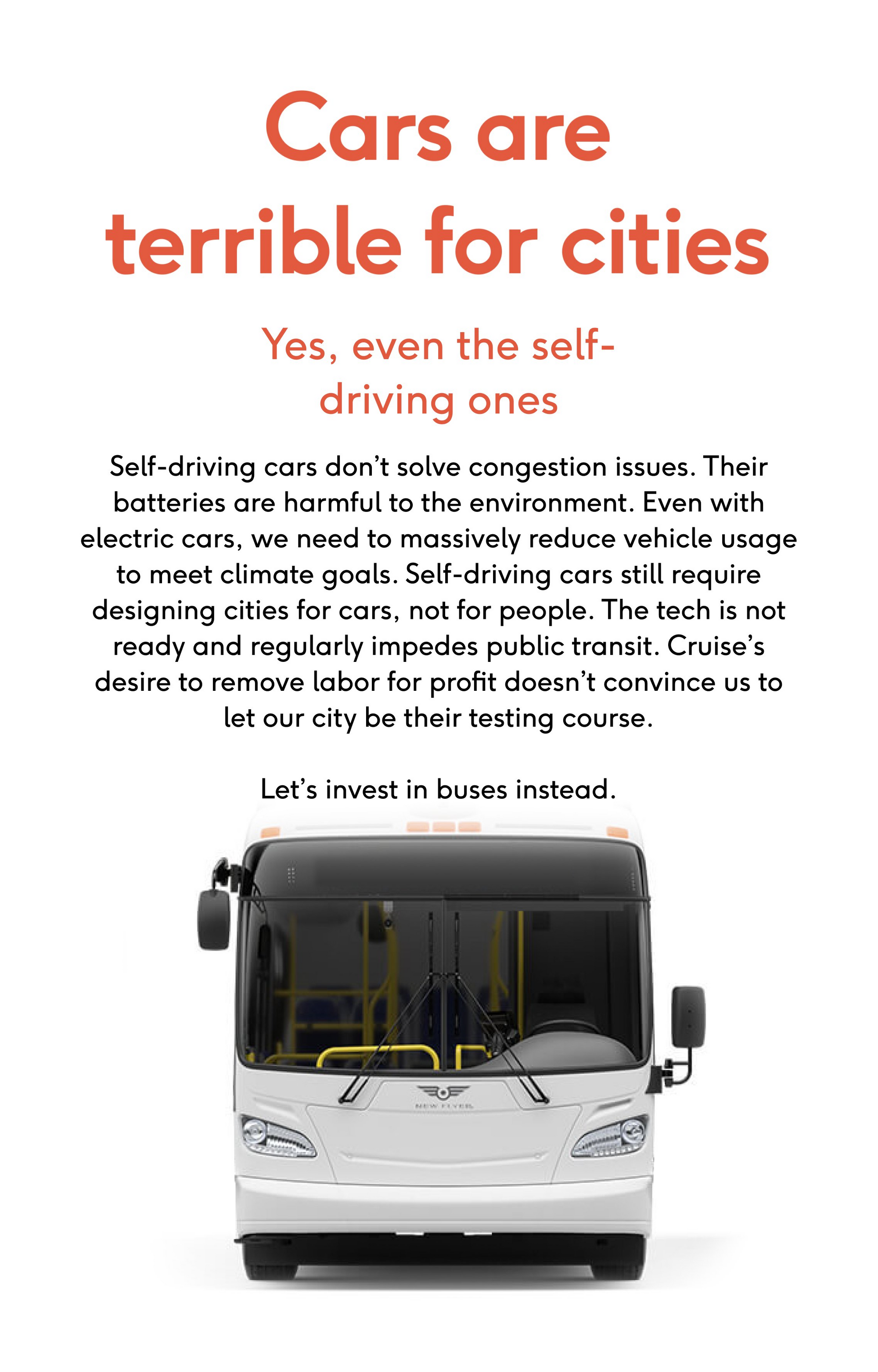 Cars are terrible for cities.  Yes, even the self-driving ones.  Self-driving cars don’t solve congestion issues. Their batteries are harmful to the environment. Even with electric cars, we need to massively reduce vehicle usage to meet climate goals. Self-driving cars still require designing cities for cars, not for people. The tech is not ready and regularly impedes public transit. Cruise’s desire to remove labor for profit doesn’t convince us to let our city be their testing course.  Let’s invest in buses instead.